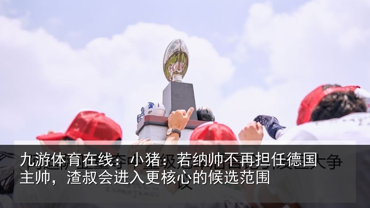 九游体育在线：小猪：若纳帅不再担任德国主帅，渣叔会进入更核心的候选范围