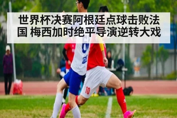 世界杯决赛阿根廷点球击败法国 梅西加时绝平导演逆转大戏