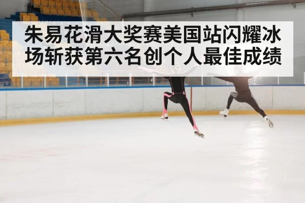 朱易花滑大奖赛美国站闪耀冰场斩获第六名创个人最佳成绩
